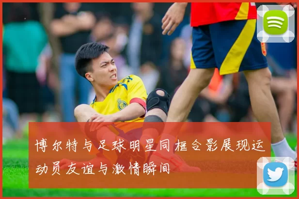 博尔特与足球明星同框合影展现运动员友谊与激情瞬间