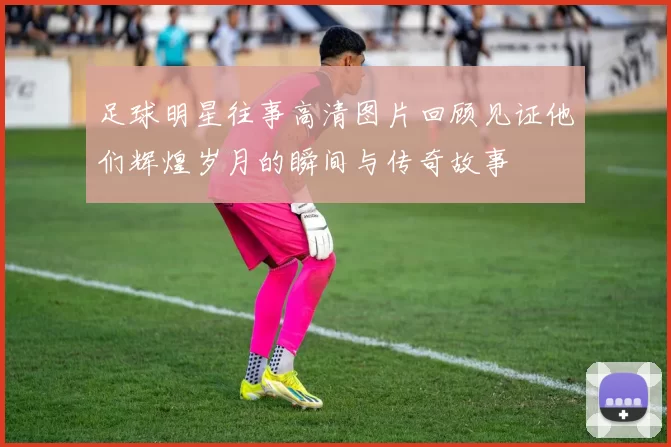 足球明星往事高清图片回顾见证他们辉煌岁月的瞬间与传奇故事