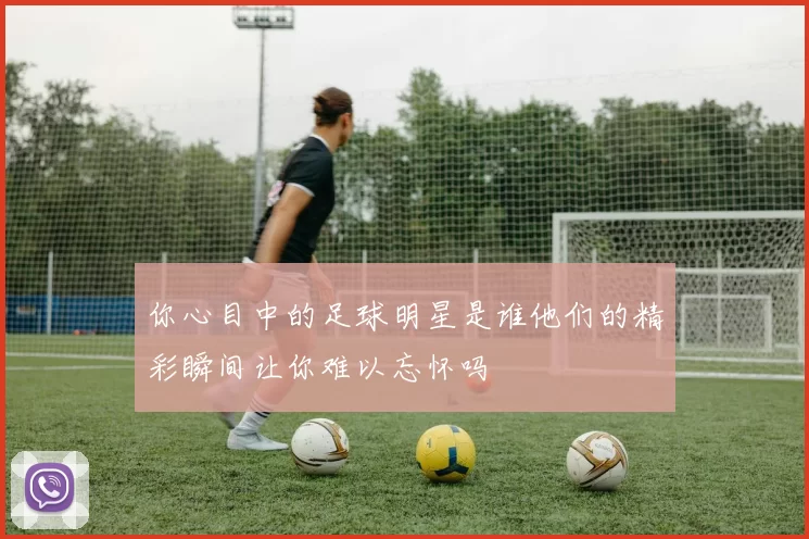 你心目中的足球明星是谁他们的精彩瞬间让你难以忘怀吗