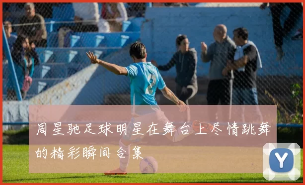 周星驰足球明星在舞台上尽情跳舞的精彩瞬间合集