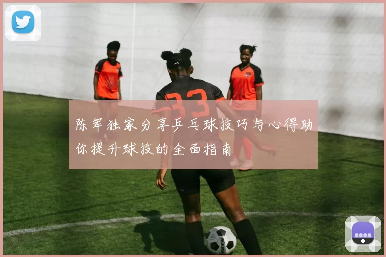 陈军独家分享乒乓球技巧与心得助你提升球技的全面指南