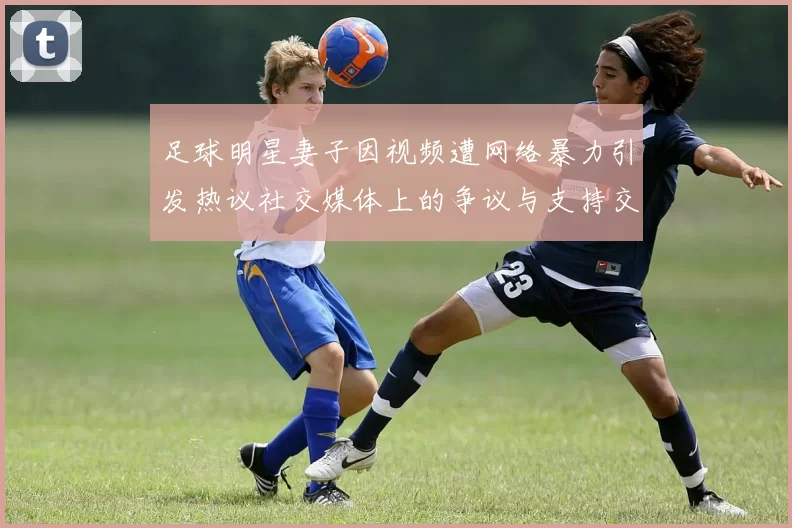 足球明星妻子因视频遭网络暴力引发热议社交媒体上的争议与支持交织