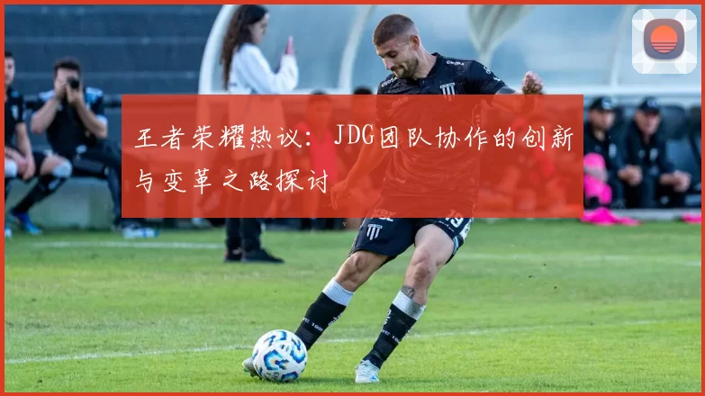 王者荣耀热议：JDG团队协作的创新与变革之路探讨