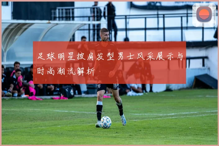 足球明星披肩发型男士风采展示与时尚潮流解析