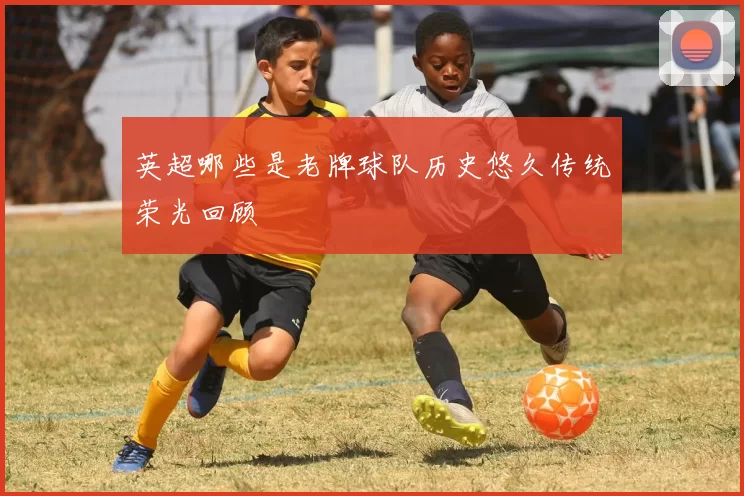 英超哪些是老牌球队历史悠久传统荣光回顾