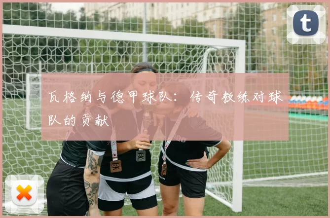 瓦格纳与德甲球队：传奇教练对球队的贡献