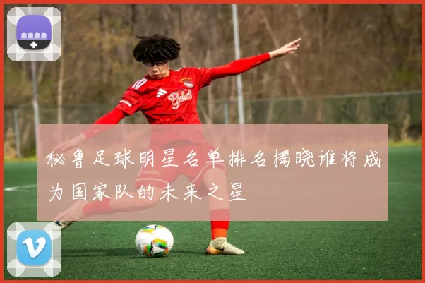 秘鲁足球明星名单排名揭晓谁将成为国家队的未来之星