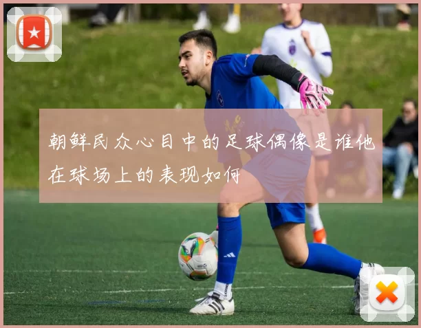 朝鲜民众心目中的足球偶像是谁他在球场上的表现如何