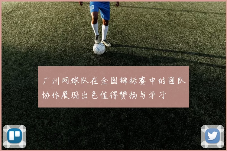 广州网球队在全国锦标赛中的团队协作展现出色值得赞扬与学习