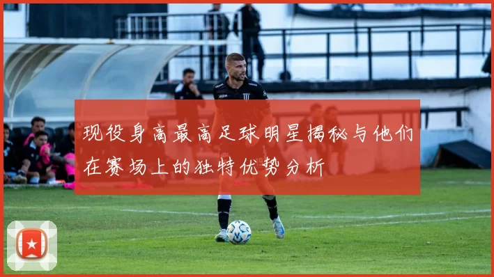 现役身高最高足球明星揭秘与他们在赛场上的独特优势分析