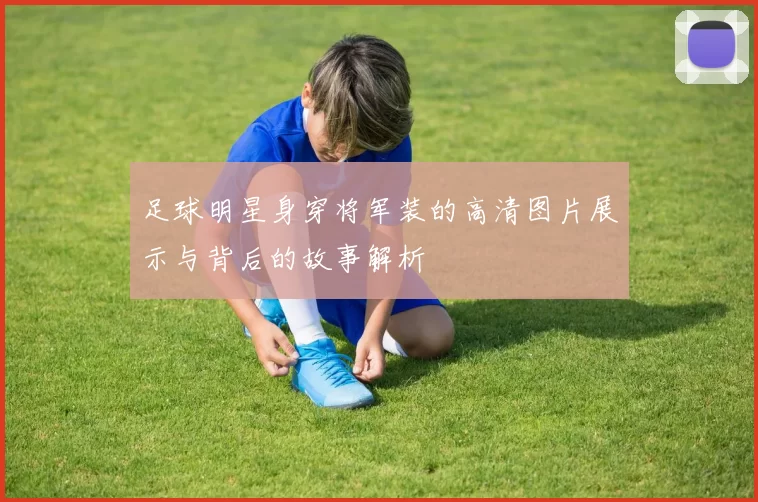 足球明星身穿将军装的高清图片展示与背后的故事解析