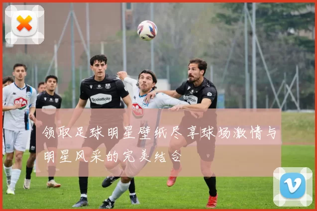领取足球明星壁纸尽享球场激情与明星风采的完美结合