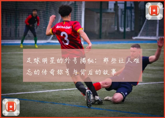 足球明星的外号揭秘：那些让人难忘的传奇称号与背后的故事