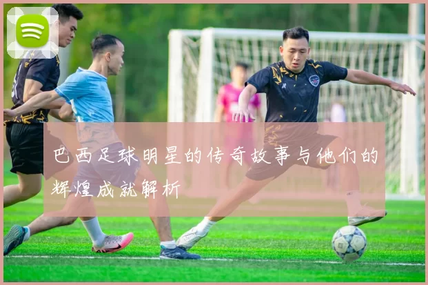 巴西足球明星的传奇故事与他们的辉煌成就解析