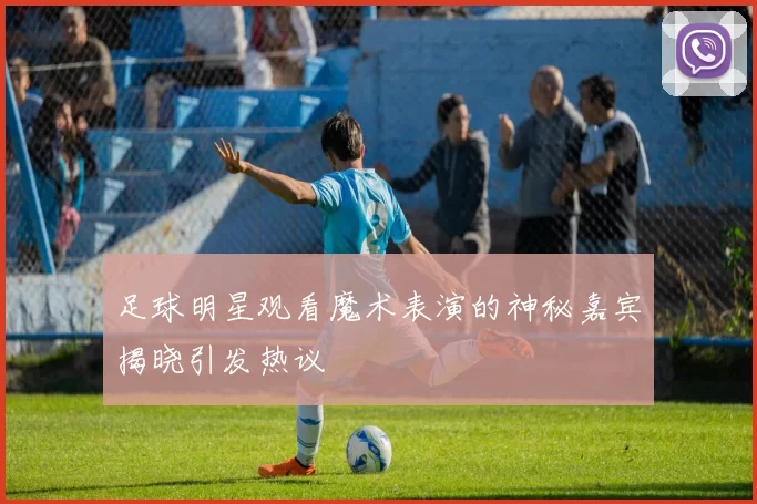 足球明星观看魔术表演的神秘嘉宾揭晓引发热议