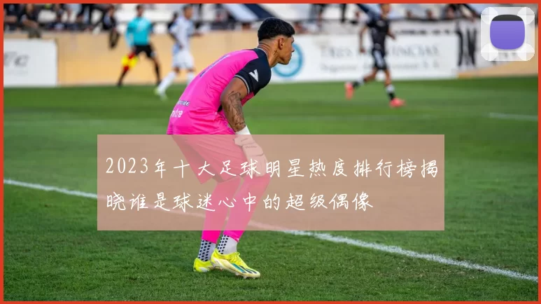2023年十大足球明星热度排行榜揭晓谁是球迷心中的超级偶像