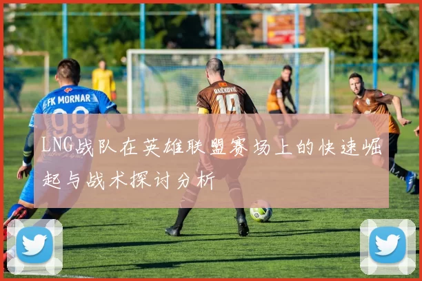 LNG战队在英雄联盟赛场上的快速崛起与战术探讨分析