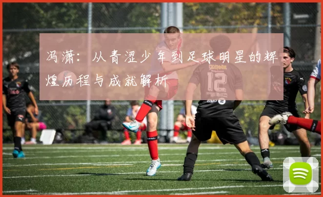 冯潇：从青涩少年到足球明星的辉煌历程与成就解析