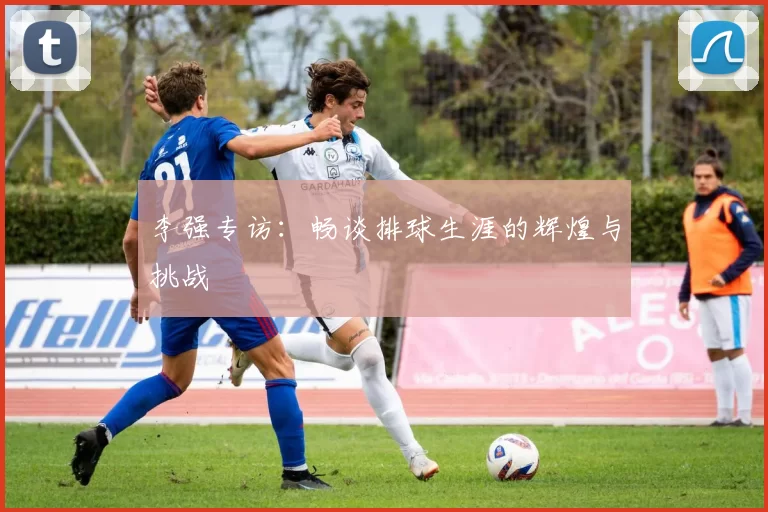 李强专访：畅谈排球生涯的辉煌与挑战