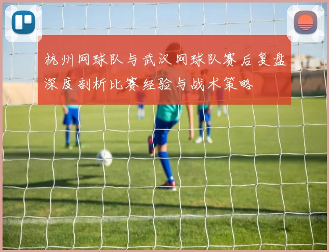 杭州网球队与武汉网球队赛后复盘深度剖析比赛经验与战术策略