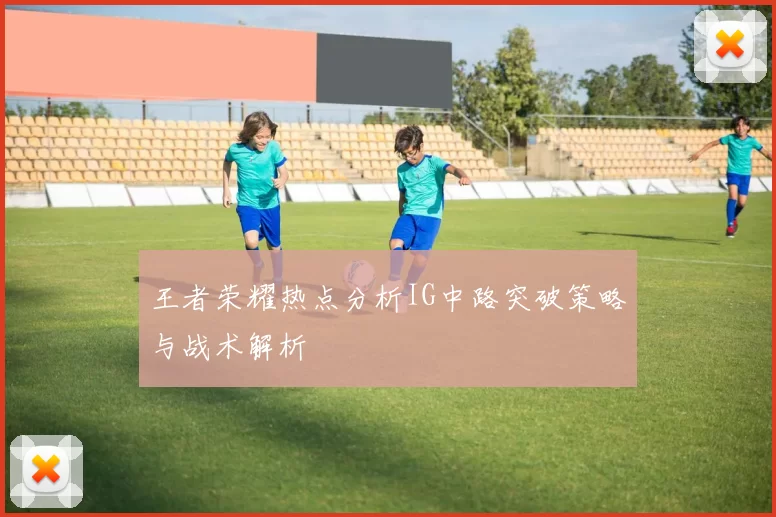 王者荣耀热点分析IG中路突破策略与战术解析
