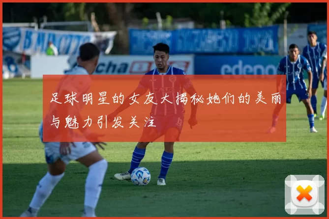 足球明星的女友大揭秘她们的美丽与魅力引发关注
