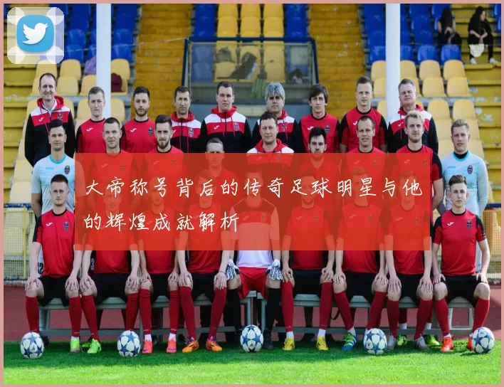 大帝称号背后的传奇足球明星与他的辉煌成就解析