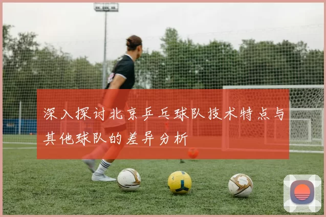 深入探讨北京乒乓球队技术特点与其他球队的差异分析