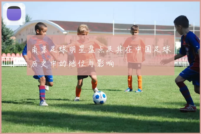 南京足球明星盘点及其在中国足球历史中的地位与影响