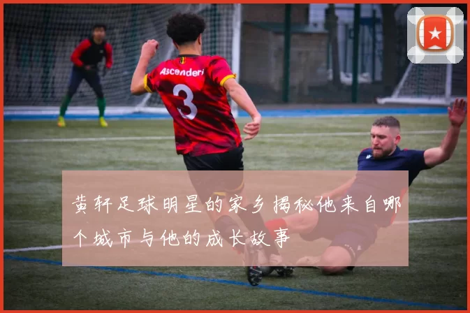 黄轩足球明星的家乡揭秘他来自哪个城市与他的成长故事