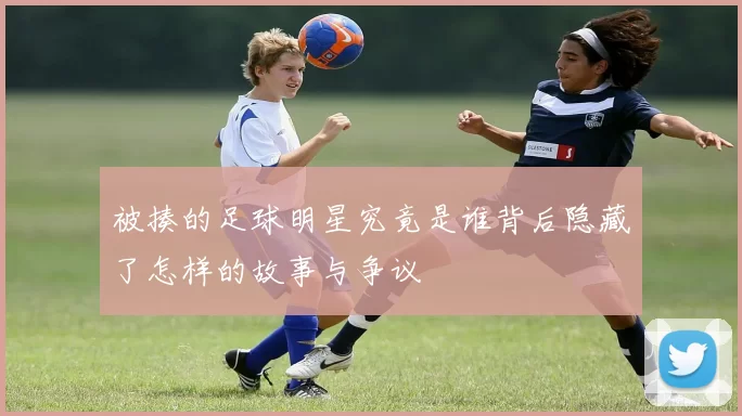 被揍的足球明星究竟是谁背后隐藏了怎样的故事与争议