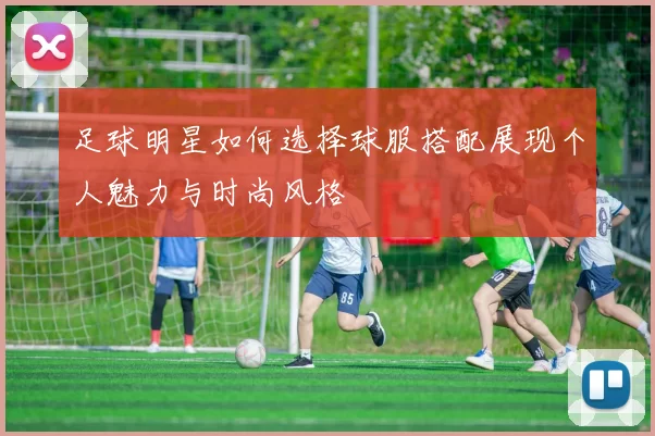 足球明星如何选择球服搭配展现个人魅力与时尚风格
