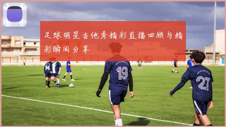 足球明星吉他秀精彩直播回顾与精彩瞬间分享