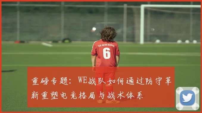 重磅专题：WE战队如何通过防守革新重塑电竞格局与战术体系