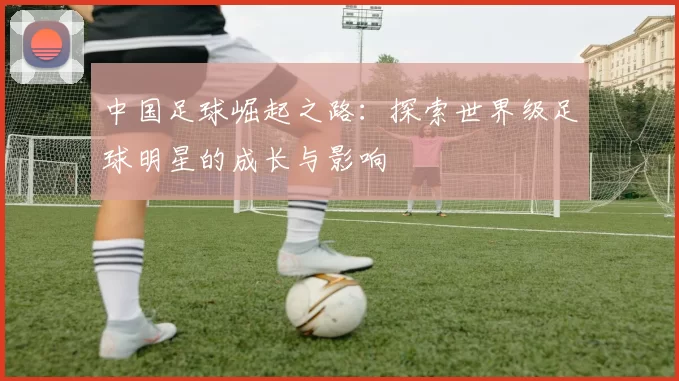 中国足球崛起之路：探索世界级足球明星的成长与影响