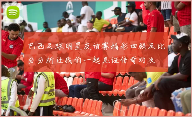 巴西足球明星友谊赛精彩回顾及比分分析让我们一起见证传奇对决
