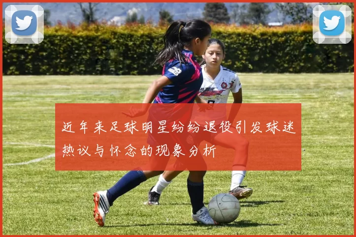 近年来足球明星纷纷退役引发球迷热议与怀念的现象分析