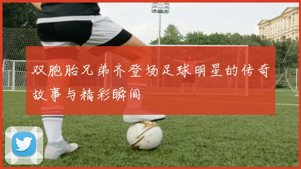 双胞胎兄弟齐登场足球明星的传奇故事与精彩瞬间