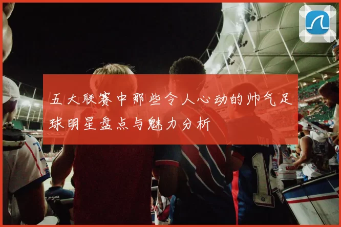 五大联赛中那些令人心动的帅气足球明星盘点与魅力分析
