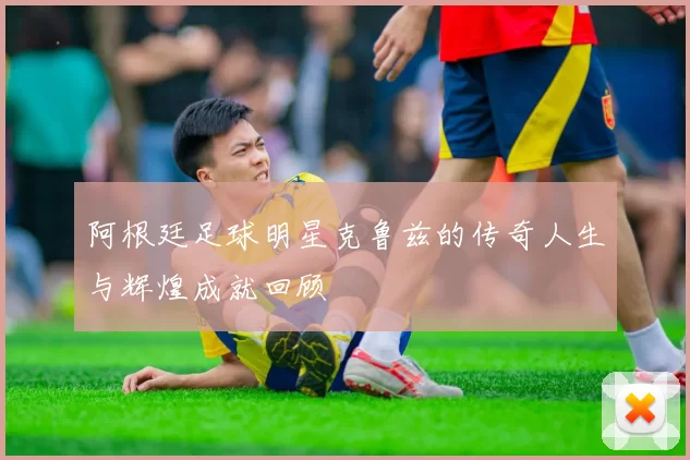 阿根廷足球明星克鲁兹的传奇人生与辉煌成就回顾