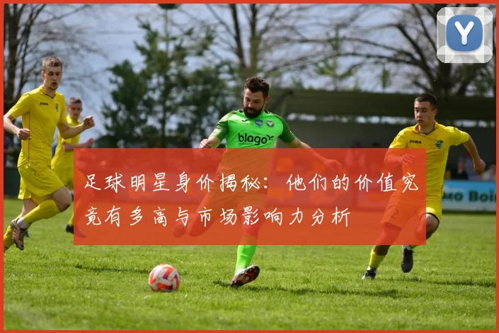 足球明星身价揭秘：他们的价值究竟有多高与市场影响力分析
