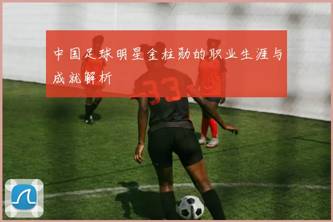 中国足球明星金柱勋的职业生涯与成就解析