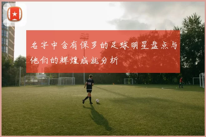 名字中含有保罗的足球明星盘点与他们的辉煌成就分析