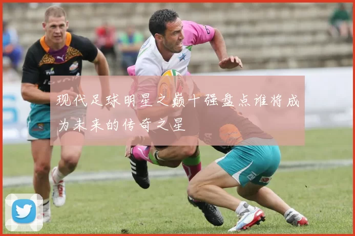 现代足球明星之巅十强盘点谁将成为未来的传奇之星
