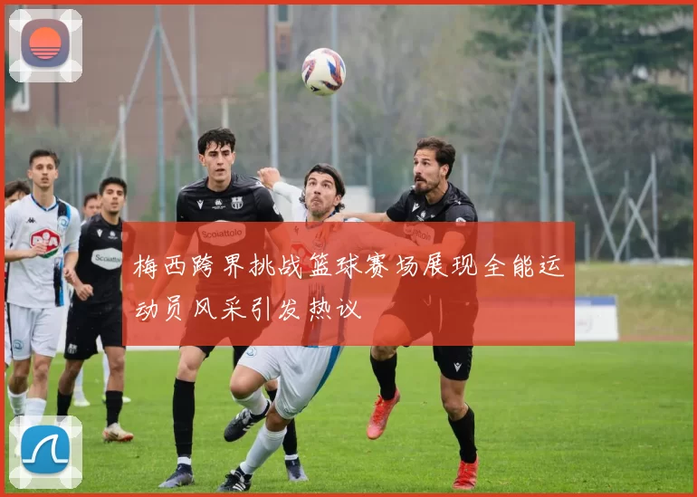 梅西跨界挑战篮球赛场展现全能运动员风采引发热议