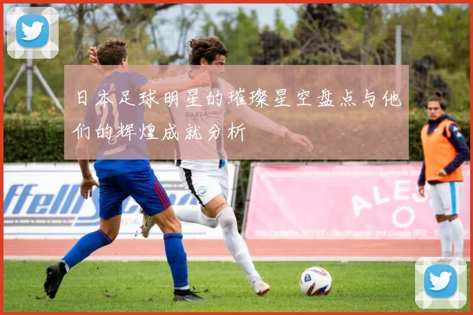 日本足球明星的璀璨星空盘点与他们的辉煌成就分析
