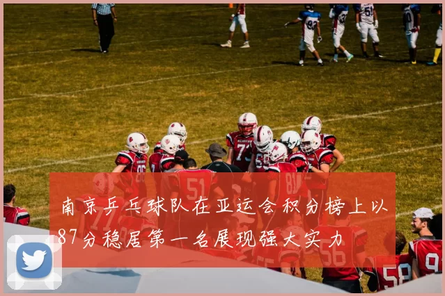 南京乒乓球队在亚运会积分榜上以87分稳居第一名展现强大实力