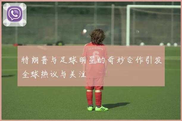 特朗普与足球明星的奇妙合作引发全球热议与关注