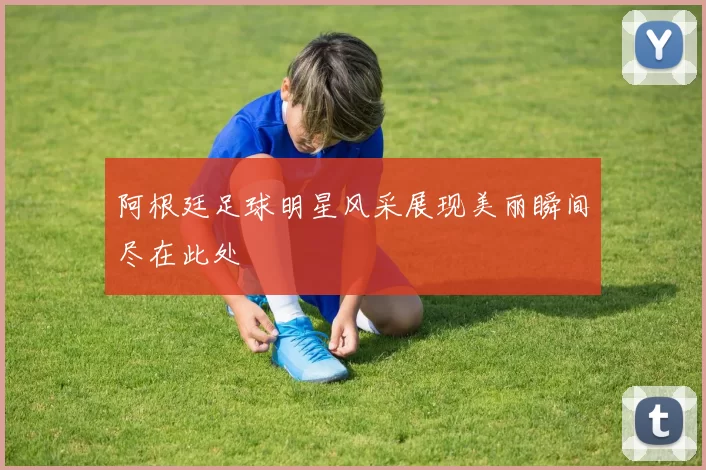阿根廷足球明星风采展现美丽瞬间尽在此处
