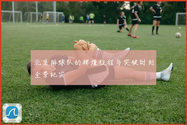 北京排球队的辉煌征程与突破时刻全景纪实